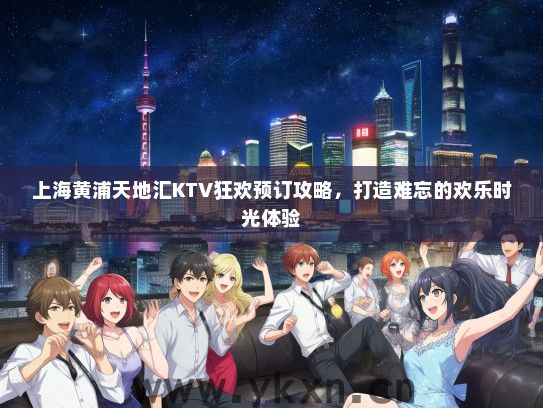 上海黄浦天地汇KTV狂欢预订攻略，打造难忘的欢乐时光体验